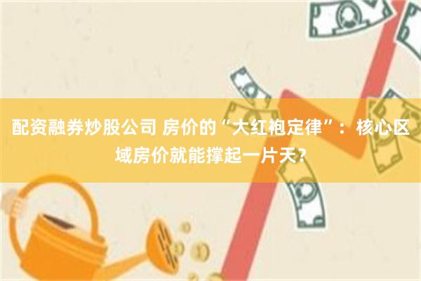 配资融券炒股公司 房价的“大红袍定律”：核心区域房价就能撑起一片天？
