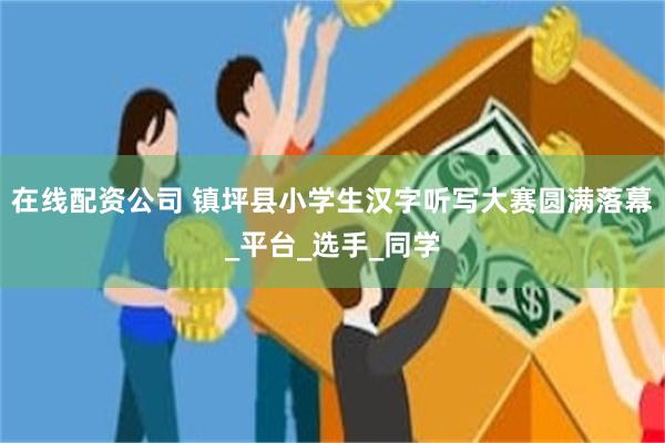 在线配资公司 镇坪县小学生汉字听写大赛圆满落幕_平台_选手_同学