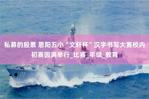 私募的股票 恩阳五小“文轩杯”汉字书写大赛校内初赛圆满举行_比赛_年级_教育