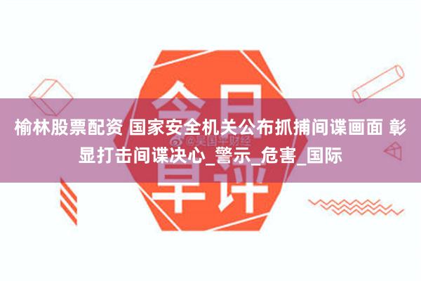 榆林股票配资 国家安全机关公布抓捕间谍画面 彰显打击间谍决心_警示_危害_国际