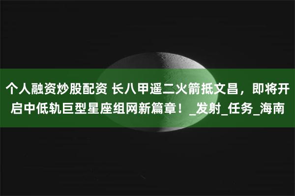 个人融资炒股配资 长八甲遥二火箭抵文昌，即将开启中低轨巨型星座组网新篇章！_发射_任务_海南