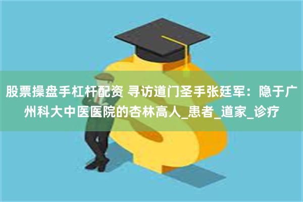 股票操盘手杠杆配资 寻访道门圣手张廷军：隐于广州科大中医医院的杏林高人_患者_道家_诊疗