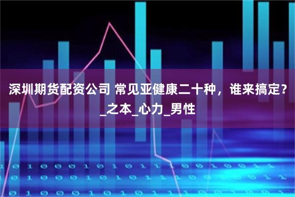 深圳期货配资公司 常见亚健康二十种，谁来搞定？_之本_心力_男性