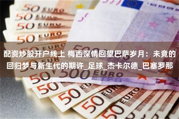 配资炒股开户线上 梅西深情回望巴萨岁月：未竟的回归梦与新生代的期许_足球_杰卡尔德_巴塞罗那