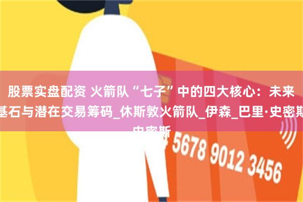 股票实盘配资 火箭队“七子”中的四大核心：未来基石与潜在交易筹码_休斯敦火箭队_伊森_巴里·史密斯