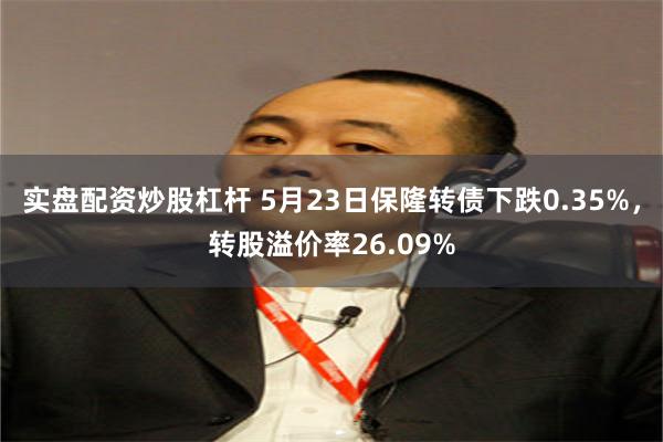 实盘配资炒股杠杆 5月23日保隆转债下跌0.35%，转股溢价率26.09%