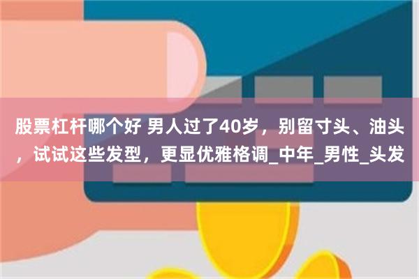 股票杠杆哪个好 男人过了40岁，别留寸头、油头，试试这些发型，更显优雅格调_中年_男性_头发