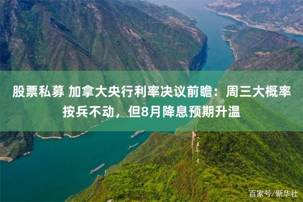 股票私募 加拿大央行利率决议前瞻：周三大概率按兵不动，但8月降息预期升温