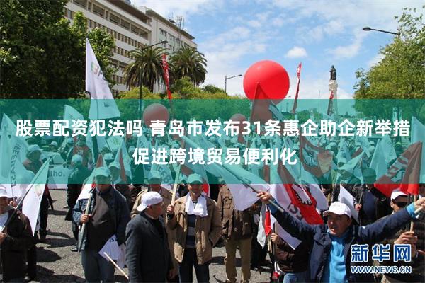股票配资犯法吗 青岛市发布31条惠企助企新举措 促进跨境贸易便利化