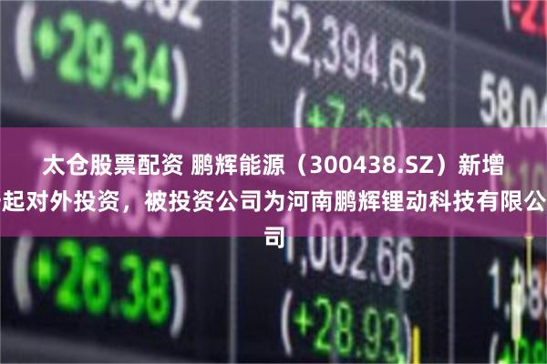 太仓股票配资 鹏辉能源（300438.SZ）新增一起对外投资，被投资公司为河南鹏辉锂动科技有限公司