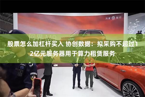 股票怎么加杠杆买入 协创数据：拟采购不超过12亿元服务器用于算力租赁服务