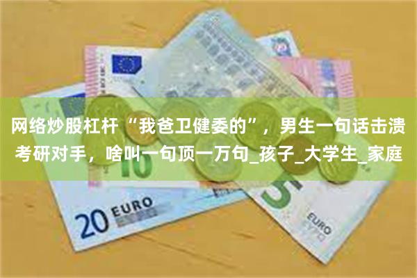 网络炒股杠杆 “我爸卫健委的”，男生一句话击溃考研对手，啥叫一句顶一万句_孩子_大学生_家庭