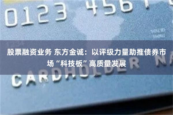 股票融资业务 东方金诚：以评级力量助推债券市场“科技板”高质量发展