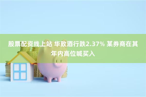 股票配资线上站 华致酒行跌2.37% 某券商在其年内高位喊买入