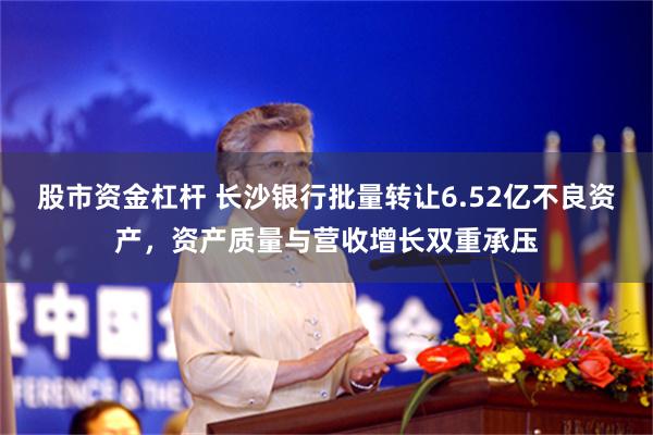 股市资金杠杆 长沙银行批量转让6.52亿不良资产，资产质量与营收增长双重承压
