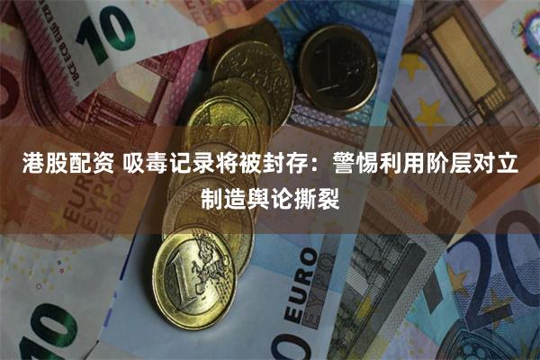 港股配资 吸毒记录将被封存：警惕利用阶层对立制造舆论撕裂