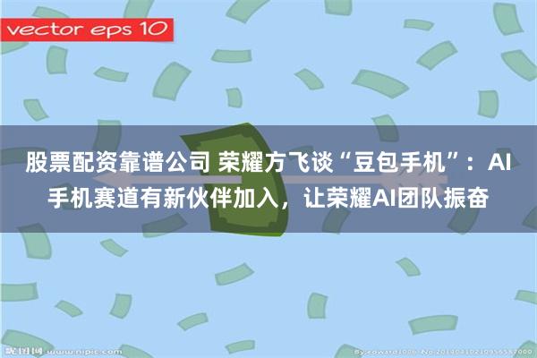 股票配资靠谱公司 荣耀方飞谈“豆包手机”：AI手机赛道有新伙伴加入，让荣耀AI团队振奋