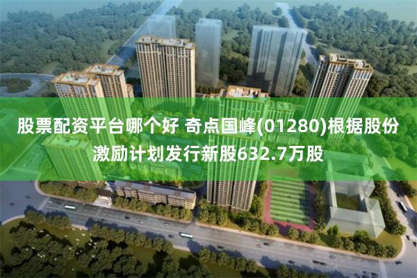 股票配资平台哪个好 奇点国峰(01280)根据股份激励计划发行新股632.7万股